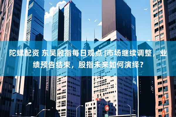 陀螺配资 东吴股指每日观点 |市场继续调整，业绩预告结束，股指未来如何演绎？