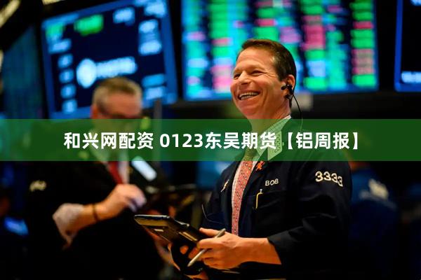 和兴网配资 0123东吴期货【铝周报】