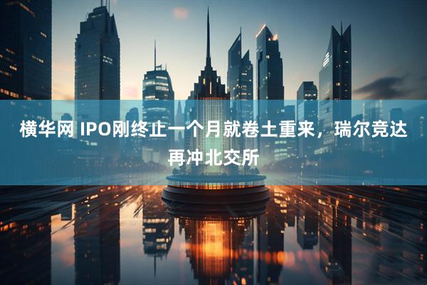 横华网 IPO刚终止一个月就卷土重来，瑞尔竞达再冲北交所