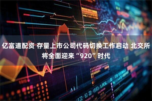亿富道配资 存量上市公司代码切换工作启动 北交所将全面迎来“920”时代