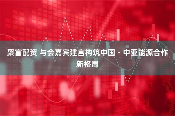 聚富配资 与会嘉宾建言构筑中国－中亚能源合作新格局