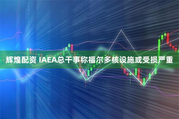 辉煌配资 IAEA总干事称福尔多核设施或受损严重