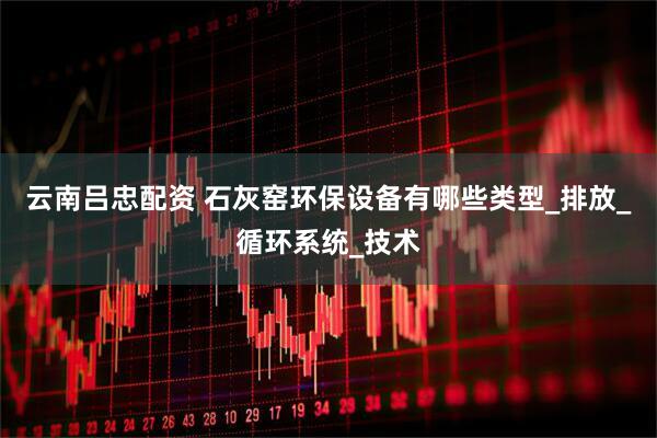 云南吕忠配资 石灰窑环保设备有哪些类型_排放_循环系统_技术