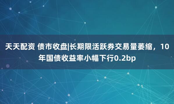 天天配资 债市收盘|长期限活跃券交易量萎缩，10年国债收益率小幅下行0.2bp