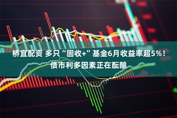 桥宜配资 多只“固收+”基金6月收益率超5%！债市利多因素正在酝酿