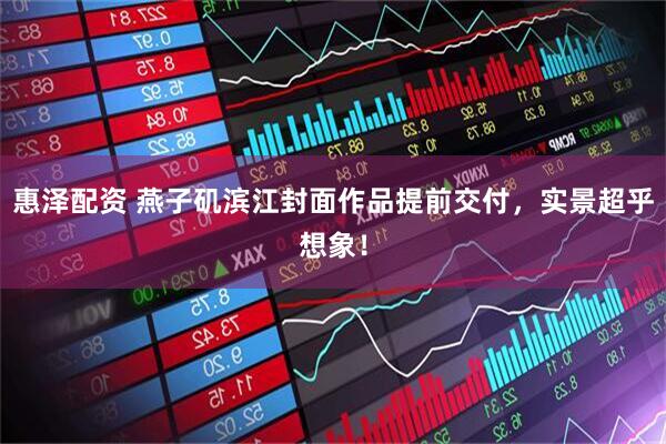 惠泽配资 燕子矶滨江封面作品提前交付，实景超乎想象！