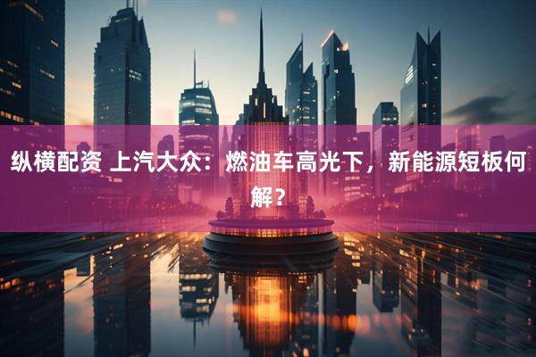 纵横配资 上汽大众：燃油车高光下，新能源短板何解？