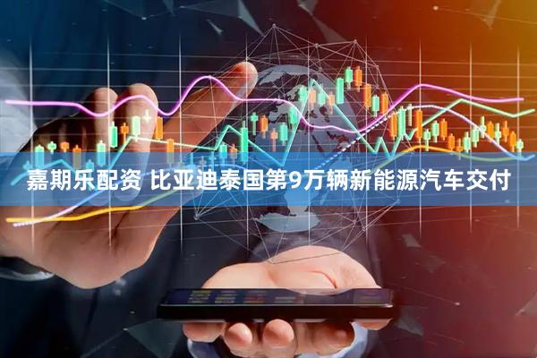 嘉期乐配资 比亚迪泰国第9万辆新能源汽车交付