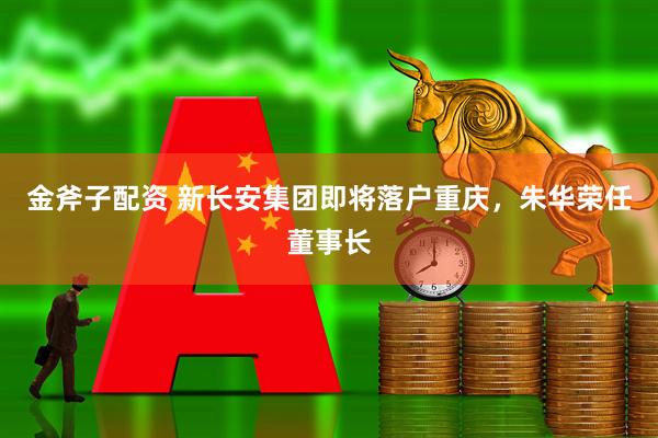金斧子配资 新长安集团即将落户重庆，朱华荣任董事长