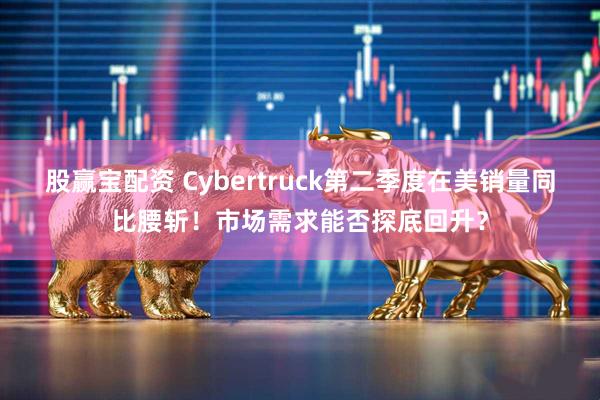 股赢宝配资 Cybertruck第二季度在美销量同比腰斩！市场需求能否探底回升？