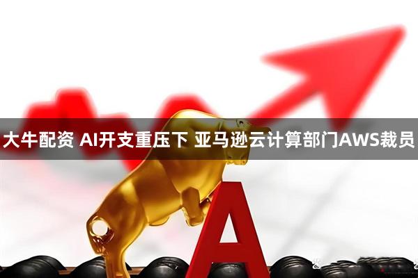 大牛配资 AI开支重压下 亚马逊云计算部门AWS裁员