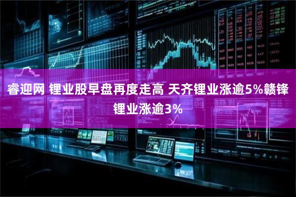 睿迎网 锂业股早盘再度走高 天齐锂业涨逾5%赣锋锂业涨逾3%