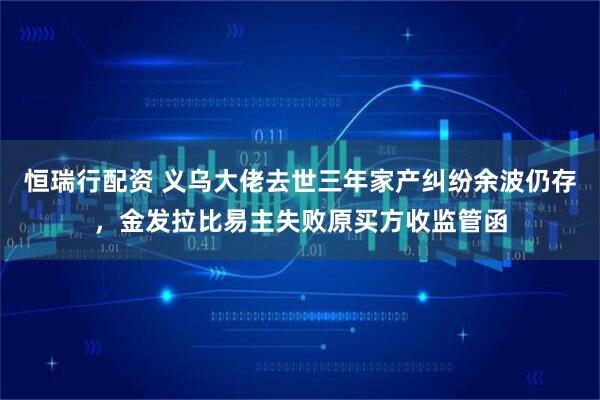 恒瑞行配资 义乌大佬去世三年家产纠纷余波仍存，金发拉比易主失败原买方收监管函