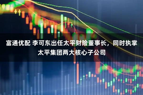 富通优配 李可东出任太平财险董事长，同时执掌太平集团两大核心子公司