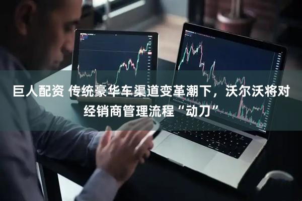 巨人配资 传统豪华车渠道变革潮下，沃尔沃将对经销商管理流程“动刀”