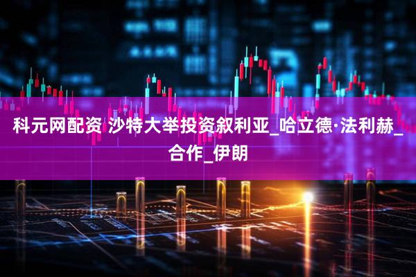 科元网配资 沙特大举投资叙利亚_哈立德·法利赫_合作_伊朗