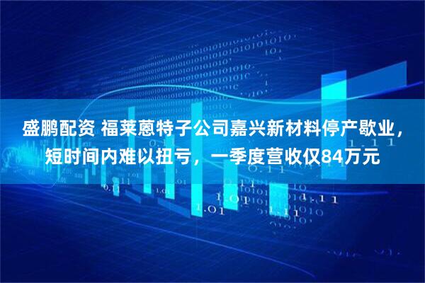 盛鹏配资 福莱蒽特子公司嘉兴新材料停产歇业，短时间内难以扭亏，一季度营收仅84万元