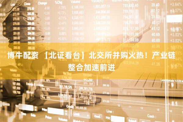 博牛配资 【北证看台】北交所并购火热！产业链整合加速前进