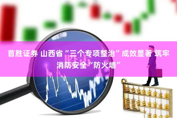 首胜证券 山西省“三个专项整治”成效显著 筑牢消防安全“防火墙”