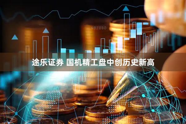 途乐证券 国机精工盘中创历史新高