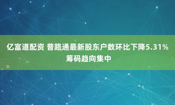 亿富道配资 普路通最新股东户数环比下降5.31% 筹码趋向集中