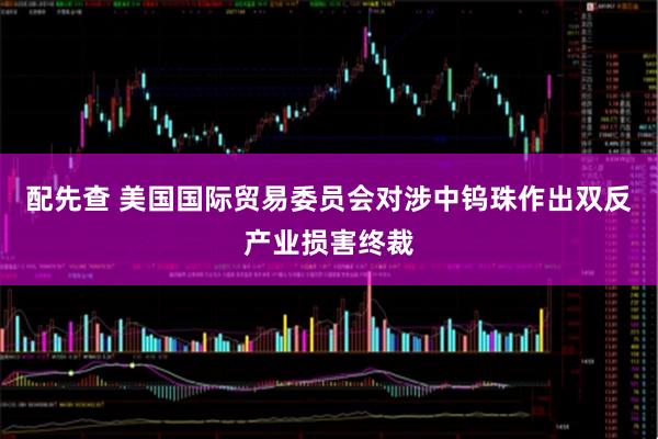 配先查 美国国际贸易委员会对涉中钨珠作出双反产业损害终裁
