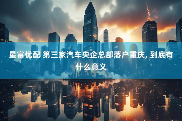 星富优配 第三家汽车央企总部落户重庆, 到底有什么意义