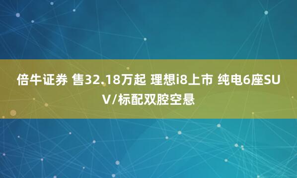 倍牛证券 售32.18万起 理想i8上市 纯电6座SUV/标配双腔空悬