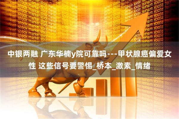 中银两融 广东华楠y院可靠吗---甲状腺癌偏爱女性 这些信号要警惕_桥本_激素_情绪