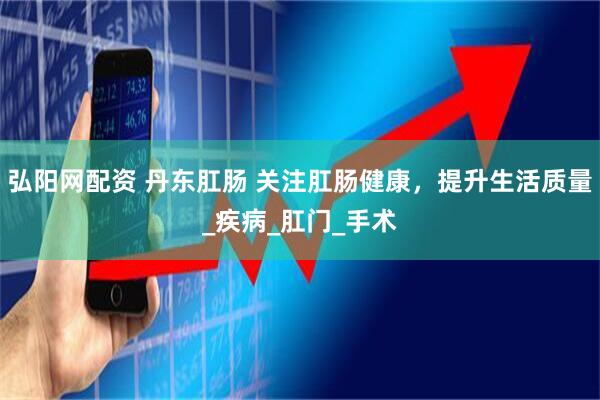 弘阳网配资 丹东肛肠 关注肛肠健康，提升生活质量_疾病_肛门_手术
