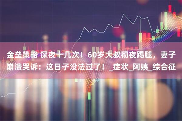 金垒策略 深夜十几次！60岁大叔彻夜踢腿，妻子崩溃哭诉：这日子没法过了！_症状_阿姨_综合征