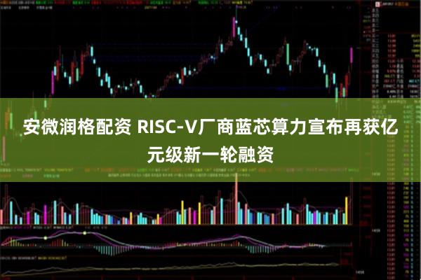 安微润格配资 RISC-V厂商蓝芯算力宣布再获亿元级新一轮融资