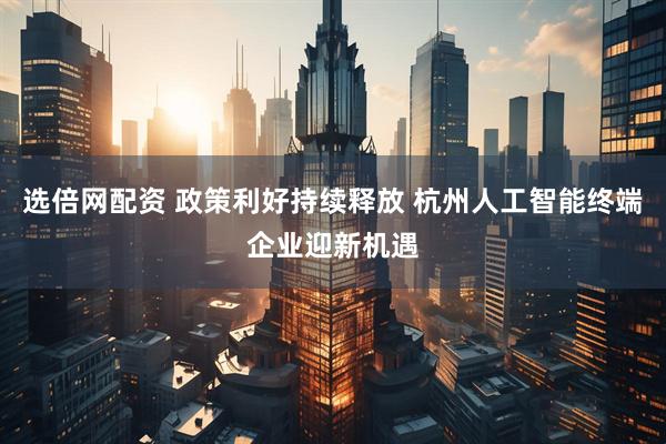 选倍网配资 政策利好持续释放 杭州人工智能终端企业迎新机遇