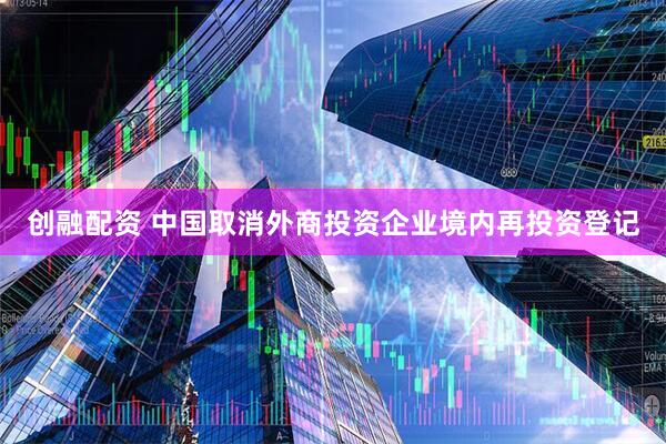 创融配资 中国取消外商投资企业境内再投资登记