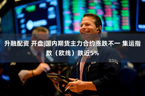 升融配资 开盘|国内期货主力合约涨跌不一 集运指数（欧线）跌近5%