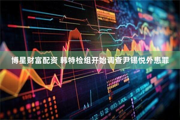 博星财富配资 韩特检组开始调查尹锡悦外患罪
