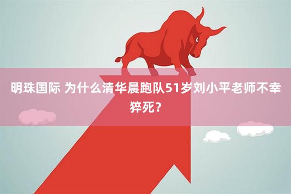 明珠国际 为什么清华晨跑队51岁刘小平老师不幸猝死？