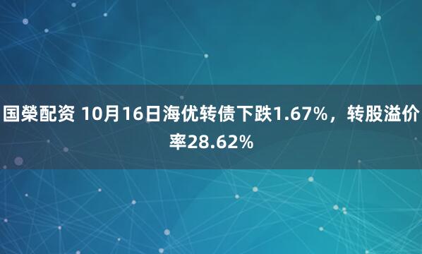 国榮配资 10月16日海优转债下跌1.67%，转股溢价率28.62%