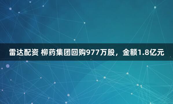 雷达配资 柳药集团回购977万股，金额1.8亿元