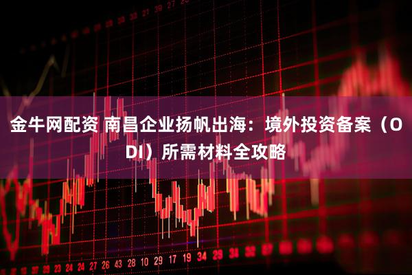 金牛网配资 南昌企业扬帆出海：境外投资备案（ODI）所需材料全攻略