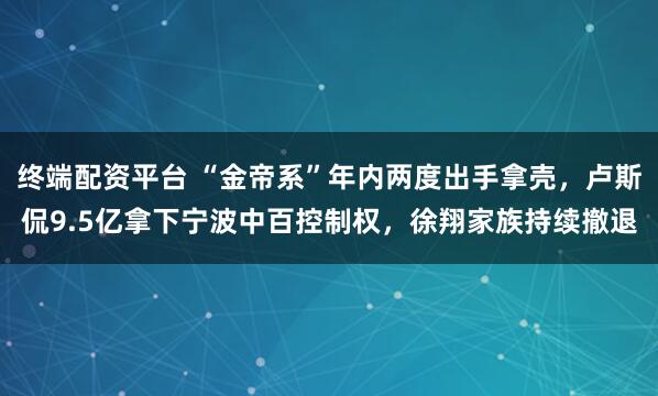终端配资平台 “金帝系”年内两度出手拿壳，卢斯侃9.5亿拿下宁波中百控制权，徐翔家族持续撤退