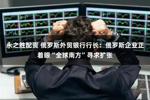 永之胜配资 俄罗斯外贸银行行长：俄罗斯企业正着眼“全球南方”寻求扩张
