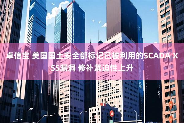 卓信宝 美国国土安全部标记已被利用的SCADA XSS漏洞 修补紧迫性上升