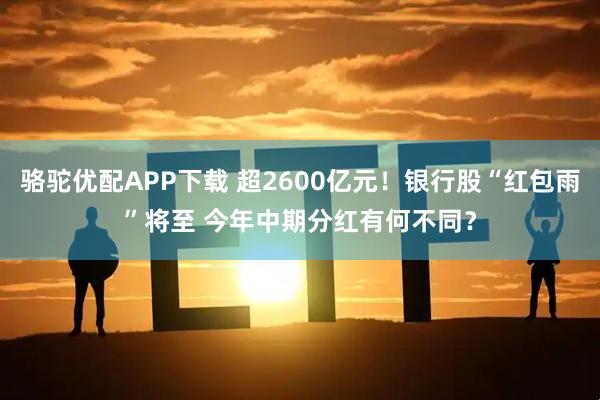 骆驼优配APP下载 超2600亿元！银行股“红包雨”将至 今年中期分红有何不同？