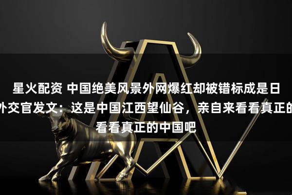 星火配资 中国绝美风景外网爆红却被错标成是日本，我外交官发文：这是中国江西望仙谷，亲自来看看真正的中国吧
