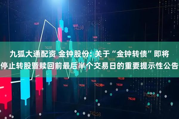 九狐大通配资 金钟股份: 关于“金钟转债”即将停止转股暨赎回前最后半个交易日的重要提示性公告