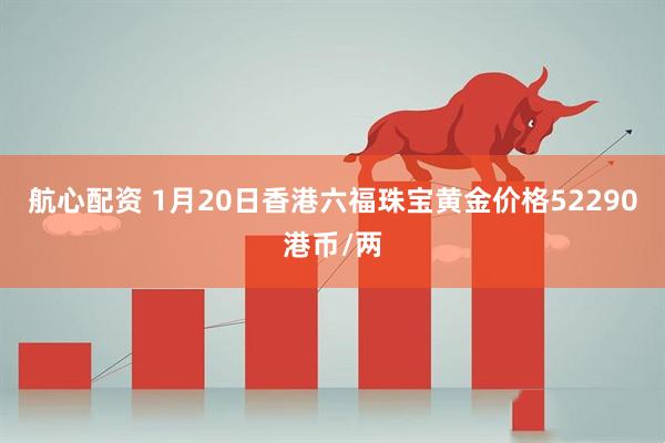 航心配资 1月20日香港六福珠宝黄金价格52290港币/两