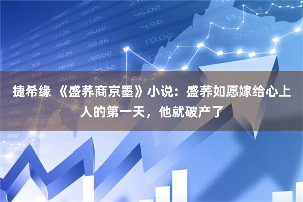 捷希缘 《盛荞商京墨》小说：盛荞如愿嫁给心上人的第一天，他就破产了