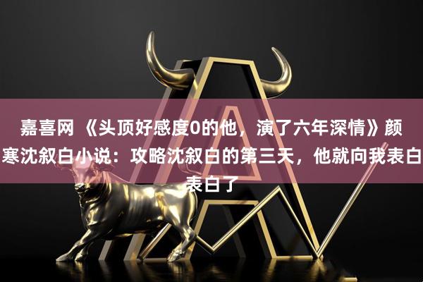 嘉喜网 《头顶好感度0的他，演了六年深情》颜知寒沈叙白小说：攻略沈叙白的第三天，他就向我表白了