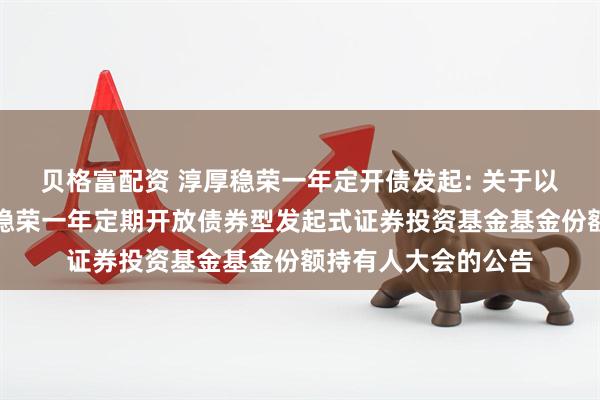 贝格富配资 淳厚稳荣一年定开债发起: 关于以通讯方式召开淳厚稳荣一年定期开放债券型发起式证券投资基金基金份额持有人大会的公告